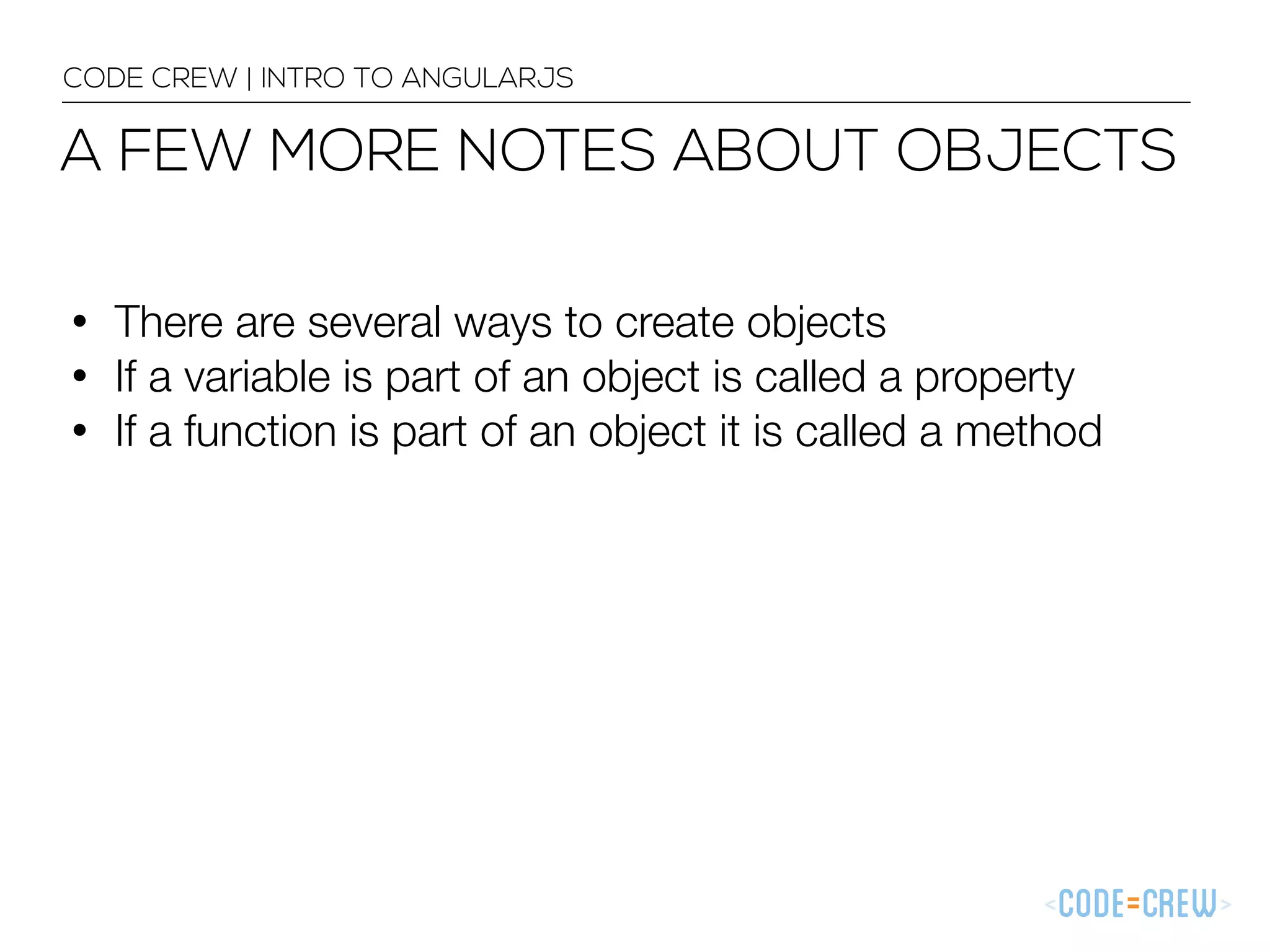 • There are several ways to create objects
• If a variable is part of an object is called a property
• If a function is part of an object it is called a method
CODE CREW | INTRO TO ANGULARJS
A FEW MORE NOTES ABOUT OBJECTS
 