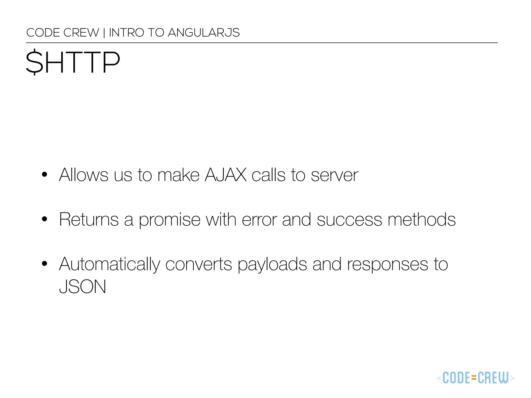 $HTTP
CODE CREW | INTRO TO ANGULARJS
• Allows us to make AJAX calls to server
• Returns a promise with error and success methods
• Automatically converts payloads and responses to
JSON
 