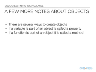 • There are several ways to create objects
• If a variable is part of an object is called a property
• If a function is part of an object it is called a method
CODE CREW | INTRO TO ANGULARJS
A FEW MORE NOTES ABOUT OBJECTS
 
