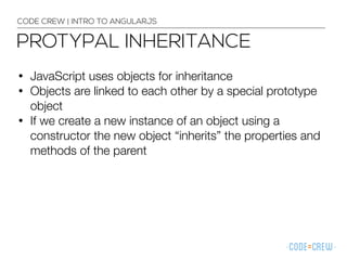 • JavaScript uses objects for inheritance
• Objects are linked to each other by a special prototype
object
• If we create a new instance of an object using a
constructor the new object “inherits” the properties and
methods of the parent
CODE CREW | INTRO TO ANGULARJS
PROTYPAL INHERITANCE
 