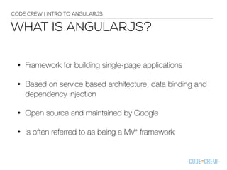 WHAT IS ANGULARJS?
CODE CREW | INTRO TO ANGULARJS
• Framework for building single-page applications
• Based on service based architecture, data binding and
dependency injection
• Open source and maintained by Google
• Is often referred to as being a MV* framework
 
