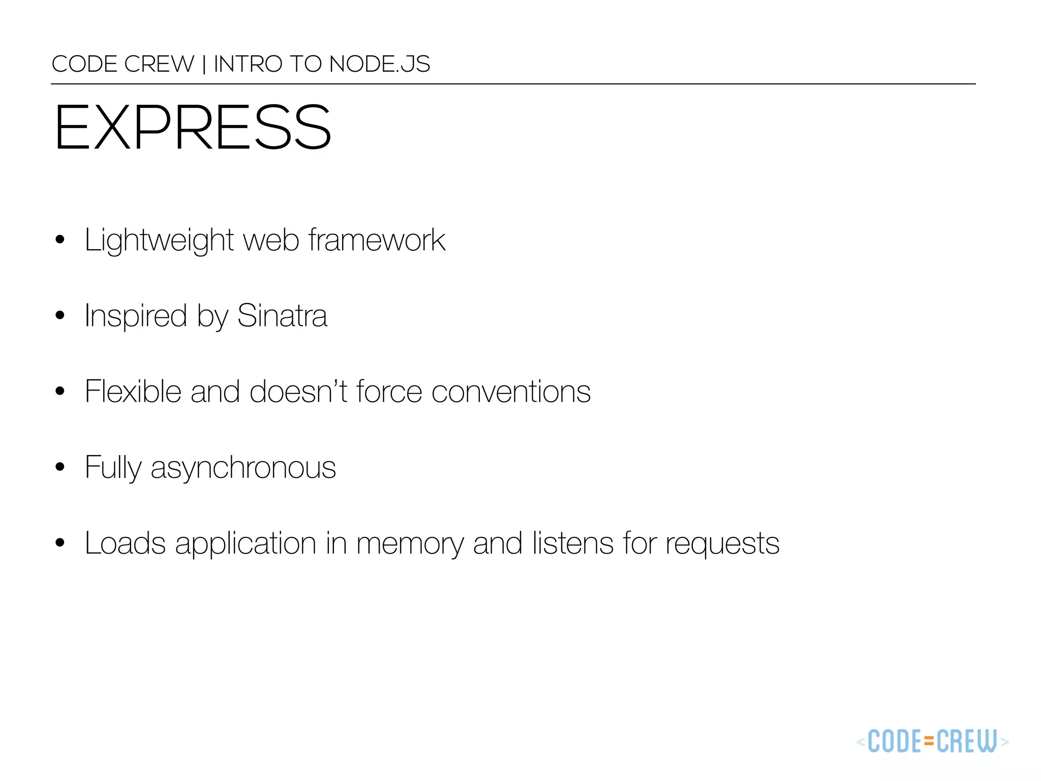 EXPRESS CODE CREW | INTRO TO NODE.JS • Lightweight web framework • Inspired by Sinatra • Flexible and doesn’t force conventions • Fully asynchronous • Loads application in memory and listens for requests 