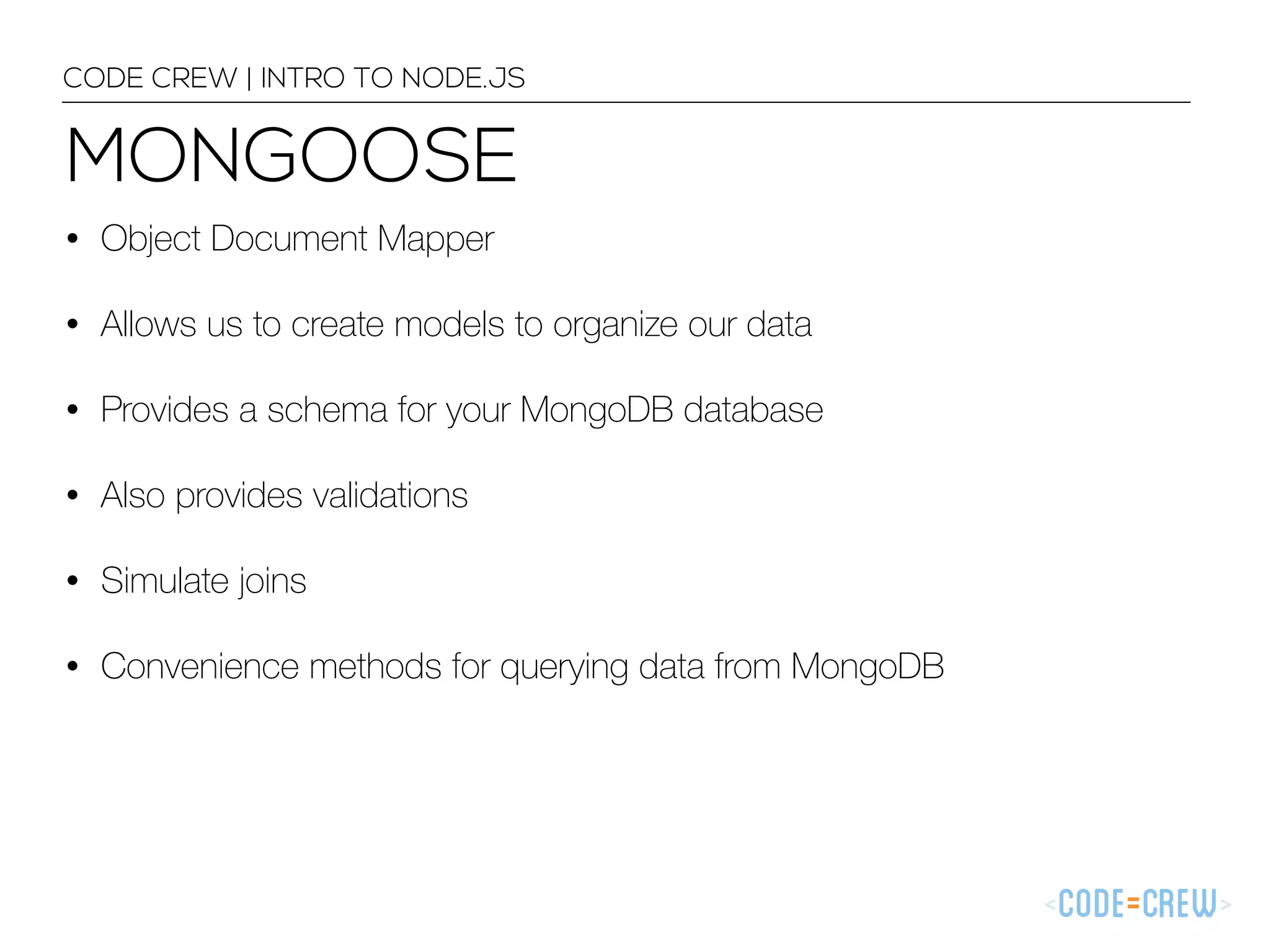 MONGOOSE CODE CREW | INTRO TO NODE.JS • Object Document Mapper • Allows us to create models to organize our data • Provides a schema for your MongoDB database • Also provides validations • Simulate joins • Convenience methods for querying data from MongoDB 