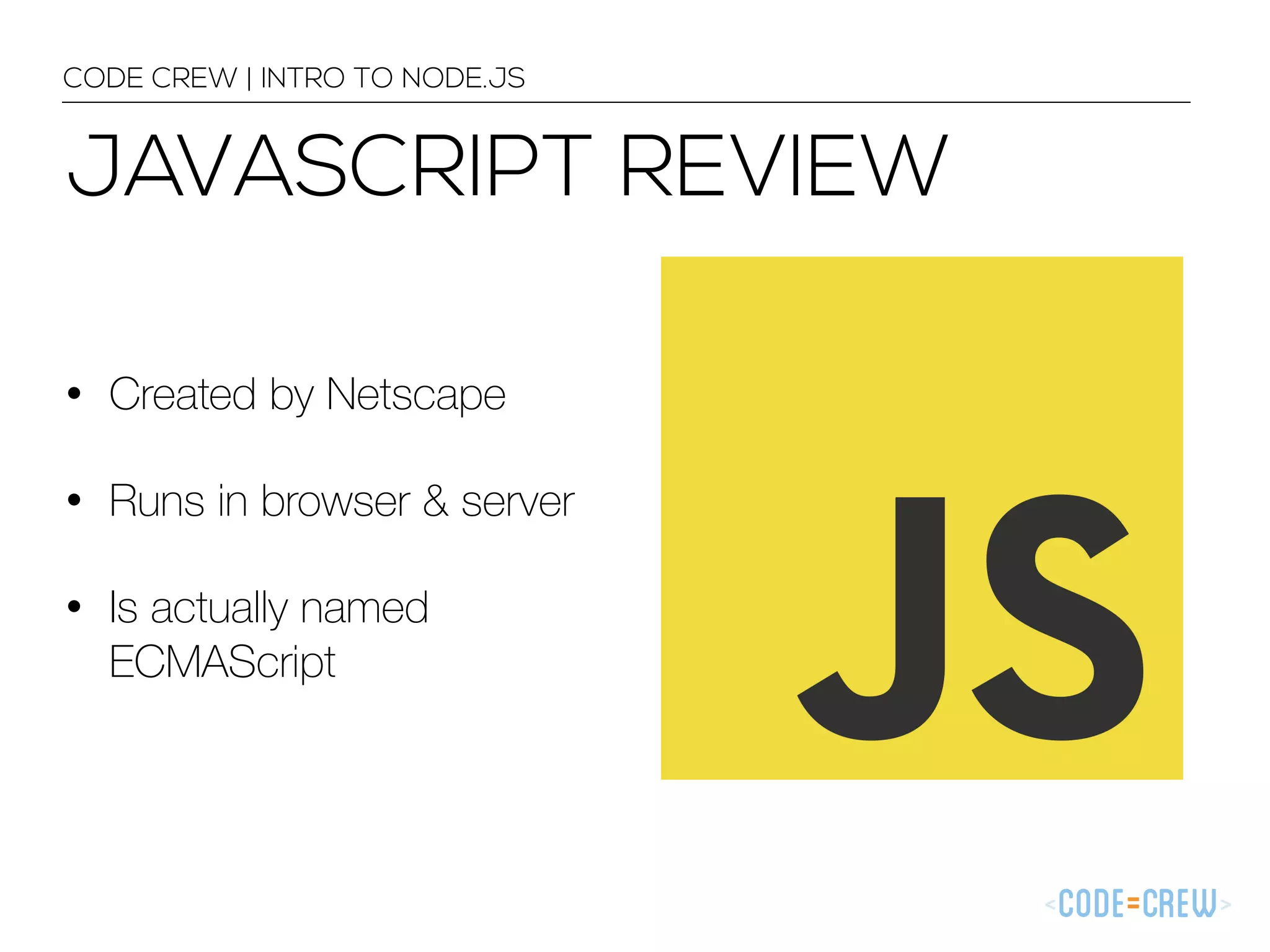 JAVASCRIPT REVIEW • Created by Netscape • Runs in browser & server • Is actually named ECMAScript CODE CREW | INTRO TO NODE.JS 