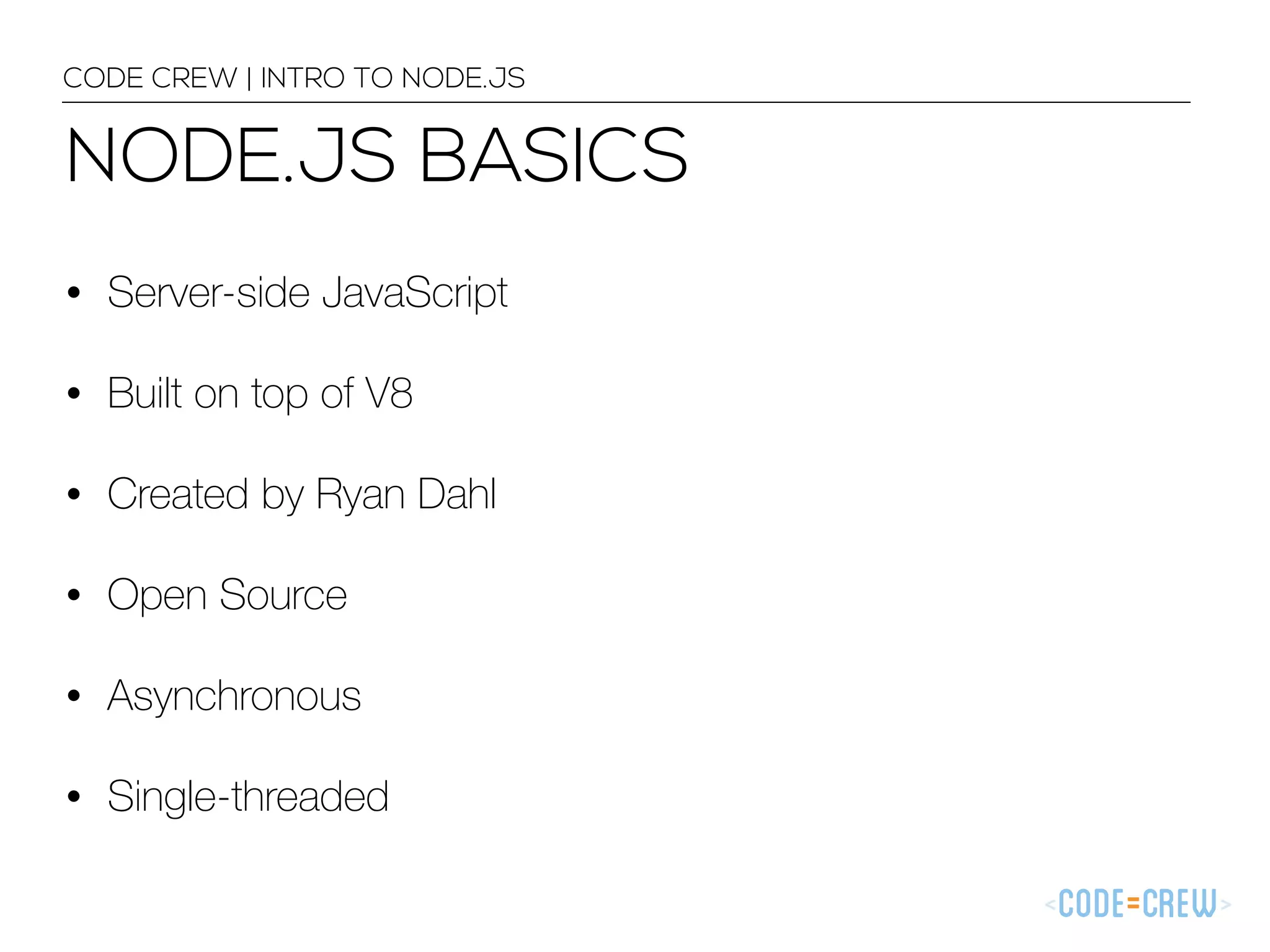 NODE.JS BASICS CODE CREW | INTRO TO NODE.JS • Server-side JavaScript • Built on top of V8 • Created by Ryan Dahl • Open Source • Asynchronous • Single-threaded 