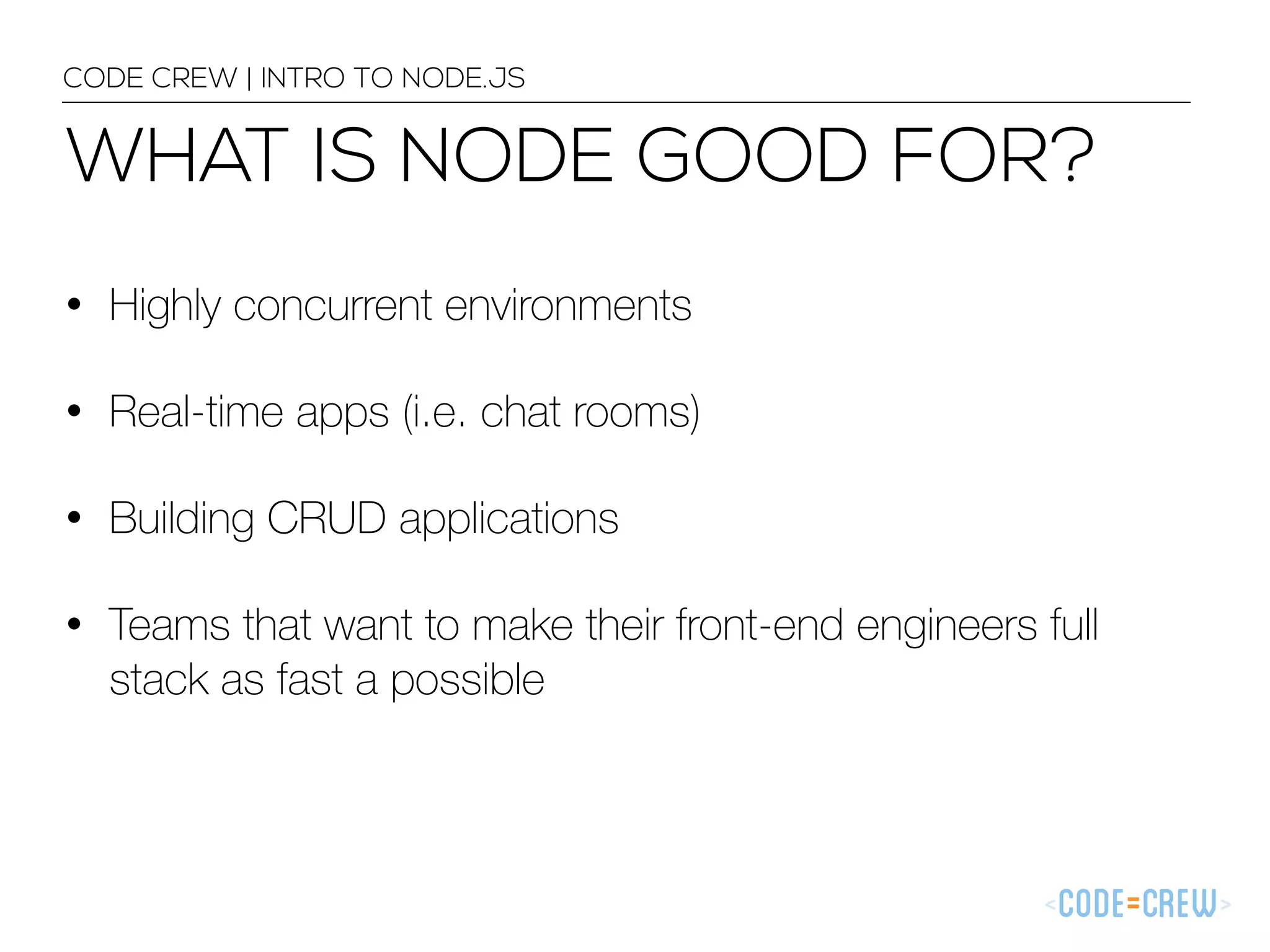 WHAT IS NODE GOOD FOR? CODE CREW | INTRO TO NODE.JS • Highly concurrent environments • Real-time apps (i.e. chat rooms) • Building CRUD applications • Teams that want to make their front-end engineers full stack as fast a possible 