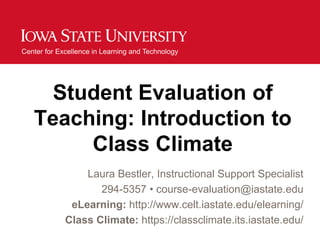 Center for Excellence in Learning and Technology




     Student Evaluation of
   Teaching: Introduction to
        Class Climate
                 Laura Bestler, Instructional Support Specialist
                    294-5357 • course-evaluation@iastate.edu
              eLearning: http://www.celt.iastate.edu/elearning/
             Class Climate: https://classclimate.its.iastate.edu/
 