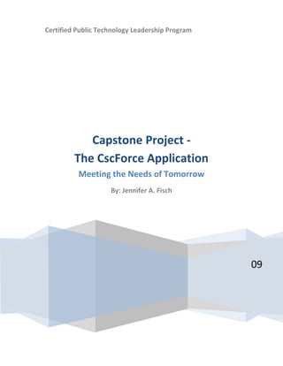 Certified Public Technology Leadership Program




            Capstone Project -
         The CscForce Application
          Meeting the Needs of Tomorrow
                    By: Jennifer A. Fisch




                                                 09
 
