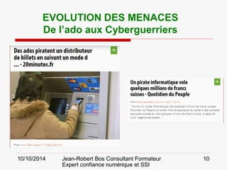10/10/2014 Jean-Robert Bos Consultant Formateur 
Expert confiance numérique et SSI 
10 
EVOLUTION DES MENACES 
De l’ado aux Cyberguerriers  