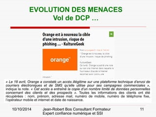10/10/2014 Jean-Robert Bos Consultant Formateur 
Expert confiance numérique et SSI 
11 
EVOLUTION DES MENACES 
Vol de DCP … 
« Le 18 avril, Orange a constaté un accès illégitime sur une plateforme technique d’envoi de courriers électroniques et de SMS qu’elle utilise pour ses campagnes commerciales », indique la note. « Cet accès a entraîné la copie d’un nombre limité de données personnelles concernant des clients et des prospects ». Toutes les informations des clients ont été récupérées : nom, prénom, adresse mail, numéro de mobile, numéro de téléphone fixe, l’opérateur mobile et internet et date de naissance.  