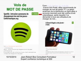 10/10/2014 Jean-Robert Bos Consultant Formateur 
Expert confiance numérique et SSI 
12 
From lci.tf1.fr - May 22, 8:16 AM 
France Info Piraté, eBay recommande de changer de mot de passe TF1 Le géant américain de la distribution en ligne eBay a annoncé mercredi avoir été victime d'une cyberattaque, après laquelle il va demander à tous ses utilisateurs de changer de mot... 
Vols de 
MOT DE PASSE  