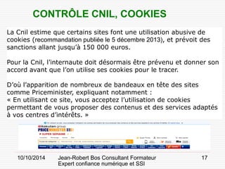 10/10/2014 Jean-Robert Bos Consultant Formateur 
Expert confiance numérique et SSI 
17 
La Cnil estime que certains sites font une utilisation abusive de cookies (recommandation publiée le 5 décembre 2013), et prévoit des sanctions allant jusqu’à 150 000 euros. 
Pour la Cnil, l’internaute doit désormais être prévenu et donner son accord avant que l’on utilise ses cookies pour le tracer. 
D’où l’apparition de nombreux de bandeaux en tête des sites comme Priceminister, expliquant notamment : 
« En utilisant ce site, vous acceptez l’utilisation de cookies permettant de vous proposer des contenus et des services adaptés à vos centres d’intérêts. » 
CONTRÔLE CNIL, COOKIES  