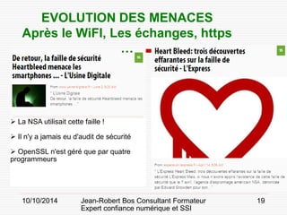 10/10/2014 Jean-Robert Bos Consultant Formateur 
Expert confiance numérique et SSI 
19 
EVOLUTION DES MENACES 
Après le WiFI, Les échanges, https … 
 
La NSA utilisait cette faille ! 
 
Il n'y a jamais eu d'audit de sécurité 
 
OpenSSL n'est géré que par quatre programmeurs  