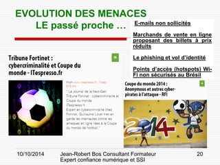 10/10/2014 Jean-Robert Bos Consultant Formateur 
Expert confiance numérique et SSI 
20 
E-mails non sollicités 
Marchands de vente en ligne proposant des billets à prix réduits 
Le phishing et vol d’identité 
Points d’accès (hotspots) Wi- Fi non sécurisés au Brésil 
EVOLUTION DES MENACES 
LE passé proche …  