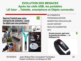 10/10/2014 Jean-Robert Bos Consultant Formateur 
Expert confiance numérique et SSI 
21 
EVOLUTION DES MENACES 
Après les clefs USB, les portables 
LE futur …Tablette, smartphone et Objets connectés 
M-COMMERCE 
PERSONNALISATION 
MARKETING GEOLOCALISE 
ACHAT DISTANT 
REALITE AUGMENTEE 
NFC  