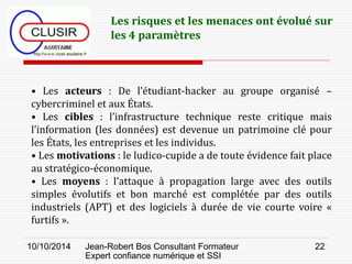 10/10/2014 Jean-Robert Bos Consultant Formateur 
Expert confiance numérique et SSI 
22 
• Les acteurs : De l’étudiant-hacker au groupe organisé – cybercriminel et aux États. 
• Les cibles : l’infrastructure technique reste critique mais l’information (les données) est devenue un patrimoine clé pour les États, les entreprises et les individus. 
• Les motivations : le ludico-cupide a de toute évidence fait place au stratégico-économique. 
• Les moyens : l’attaque à propagation large avec des outils simples évolutifs et bon marché est complétée par des outils industriels (APT) et des logiciels à durée de vie courte voire « furtifs ». 
Les risques et les menaces ont évolué sur les 4 paramètres  