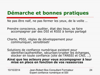 10/10/2014 Jean-Robert Bos Consultant Formateur 
Expert confiance numérique et SSI 
24 
Ne pas être naïf, ne pas fermer les yeux, de la veille … 
Prendre conscience, auditer, état des lieux, se faire accompagner par des DSI et RSSI à temps partagé 
Charte, PSSI, règles de développement pour communiquer, sensiblisetr 
Solutions de confiance numérique existent pour identifier/authentifier, sécuriser/crypter les échanges, stocker en toute confiance (site de l’ANSSI et CNIL …) 
Ainsi que les acteurs pour vous accompagner à leur mise en place en fonction de vos ressources 
Démarche et bonnes pratiques  