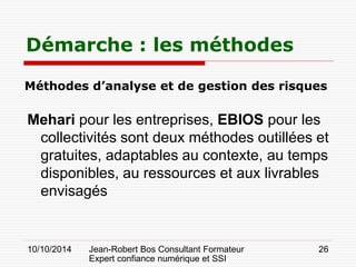 10/10/2014 Jean-Robert Bos Consultant Formateur 
Expert confiance numérique et SSI 
26 
Méthodes d’analyse et de gestion des risques 
Mehari pour les entreprises, EBIOS pour les collectivités sont deux méthodes outillées et gratuites, adaptables au contexte, au temps disponibles, au ressources et aux livrables envisagés 
Démarche : les méthodes  