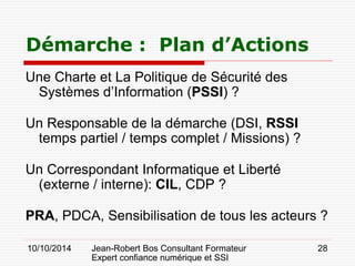 10/10/2014 Jean-Robert Bos Consultant Formateur 
Expert confiance numérique et SSI 
28 
Une Charte et La Politique de Sécurité des Systèmes d’Information (PSSI) ? 
Un Responsable de la démarche (DSI, RSSI temps partiel / temps complet / Missions) ? 
Un Correspondant Informatique et Liberté (externe / interne): CIL, CDP ? 
PRA, PDCA, Sensibilisation de tous les acteurs ? 
Démarche : Plan d’Actions  