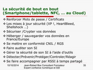 10/10/2014 Jean-Robert Bos Consultant Formateur 
Expert confiance numérique et SSI 
35 
La sécurité de bout en bout (Smartphone/tablette, NFC, … au Cloud) 
 
Renforcer Mots de passe / Certificats 
 
Les mises à jour sécurité (XP !, HeartBleed, Shellshock …) 
 
Sécuriser /Crypter vos données 
 
Héberger / sauvegarder vos données en France/Europe 
 
Se mettre en conformité CNIL / RGS 
 
Faire auditer son SI 
 
Gérer la sécurité de son SI à l’aide d’outils 
 
Détecter/Prévenir/Protéger/Controler/Réagir 
 
Se faire accompagner par RSSI à temps partagé  