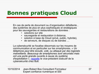 10/10/2014 Jean-Robert Bos Consultant Formateur 
Expert confiance numérique et SSI 
37 
Bonnes pratiques Cloud 
En cas de perte de document ou d’organisation défaillante , des systèmes de plus en plus sophistiqués et stratégiques pour les sauvegardes et restaurations de données : 
• 
solutions sur site 
• 
sauvegarde et restauration à distance, 
• 
solution à base de Cloud (privé, public, hybride), 
• 
de serveurs, de disques ou de bandes … 
La cybersécurité se focalise désormais sur les moyens de communication et en particulier sur les smartphones. « Un téléphone peut être écouté, volé, ou attaqué par des logiciels malveillants. Beaucoup de smartphones sont sécurisés mais ont une porte grande ouverte à cause du système d'exploitation », rappelle le vice-président exécutif de la cybersécurité chez Bull.  