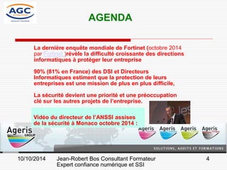 4 
La dernière enquête mondiale de Fortinet (octobre 2014 par Fortinet )révèle la difficulté croissante des directions informatiques à protéger leur entreprise 
90% (81% en France) des DSI et Directeurs Informatiques estiment que la protection de leurs entreprises est une mission de plus en plus difficile, 
La sécurité devient une priorité et une préoccupation clé sur les autres projets de l’entreprise. 
AGENDA 
Jean-Robert Bos Consultant Formateur 
Expert confiance numérique et SSI 
10/10/2014 
Vidéo du directeur de l’ANSSI assises de la sécurité à Monaco octobre 2014 :  