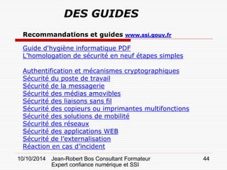 10/10/2014 Jean-Robert Bos Consultant Formateur 
Expert confiance numérique et SSI 
44 
Recommandations et guides www.ssi.gouv.fr Guide d'hygiène informatique PDF L'homologation de sécurité en neuf étapes simples Authentification et mécanismes cryptographiques Sécurité du poste de travail Sécurité de la messagerie Sécurité des médias amovibles Sécurité des liaisons sans fil Sécurité des copieurs ou imprimantes multifonctions Sécurité des solutions de mobilité Sécurité des réseaux Sécurité des applications WEB Sécurité de l’externalisation Réaction en cas d’incident 
DES GUIDES  
