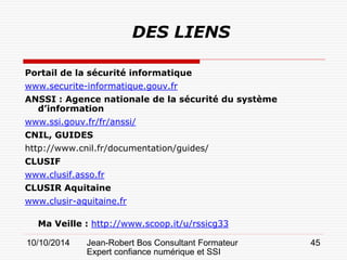 10/10/2014 Jean-Robert Bos Consultant Formateur 
Expert confiance numérique et SSI 
45 
DES LIENS 
Portail de la sécurité informatique 
www.securite-informatique.gouv.fr 
ANSSI : Agence nationale de la sécurité du système d’information 
www.ssi.gouv.fr/fr/anssi/ 
CNIL, GUIDES 
http://www.cnil.fr/documentation/guides/ 
CLUSIF 
www.clusif.asso.fr 
CLUSIR Aquitaine 
www.clusir-aquitaine.fr 
Ma Veille : http://www.scoop.it/u/rssicg33  