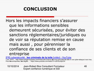 10/10/2014 Jean-Robert Bos Consultant Formateur 
Expert confiance numérique et SSI 
46 
CONCLUSION 
Hors les impacts financiers s’assurer que les informations sensibles demeurent sécurisées, pour éviter des sanctions réglementaires/juridiques ou de voir sa réputation remise en cause mais aussi , pour pérenniser la confiance de ses clients et de son entreprise 
[FR] cybersécurité : les criminels de la toile [vidéo] - YouTube 
7 avr. 2014 ... http://www.orange-business.com/fr/securite Chacun de nous peut être la cible d' une cyber-attaque à son insu. Pour les entreprises, les dégâts ... https://www.youtube.com/watch?v=u6V5cuSjUCA  