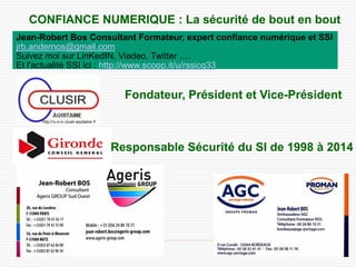 10/10/2014 47 
CONFIANCE NUMERIQUE : La sécurité de bout en bout 
Fondateur, Président et Vice-Président 
Responsable Sécurité du SI de 1998 à 2014 
Jean-Robert Bos Consultant Formateur, expert confiance numérique et SSI 
jrb.andernos@gmail.com 
Suivez moi sur LinKedIN, Viadeo, Twitter …. 
Et l'actualité SSI ici : 
http://www.scoop.it/u/rssicg33 