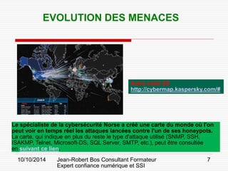 10/10/2014 Jean-Robert Bos Consultant Formateur 
Expert confiance numérique et SSI 
7 
Le spécialiste de la cybersécurité Norse a créé une carte du monde où l'on peut voir en temps réel les attaques lancées contre l'un de ses honeypots. 
La carte, qui indique en plus du reste le type d'attaque utilisé (SNMP, SSH, ISAKMP, Telnet, Microsoft-DS, SQL Server, SMTP, etc.), peut être consultée en suivant ce lien. 
EVOLUTION DES MENACES 
Autre carte 3D 
http://cybermap.kaspersky.com/#  