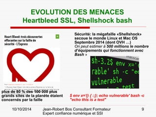 10/10/2014 Jean-Robert Bos Consultant Formateur 
Expert confiance numérique et SSI 
9 
EVOLUTION DES MENACES 
Heartbleed SSL, Shellshock bash 
Sécurité: la mégafaille «Shellshock» secoue le monde Linux et Mac OS 
Septembre 2014 (dont OVH …) 
On peut estimer à 500 millions le nombre d’équipements qui fonctionnent avec Bash » 
$ env x='() { :;}; echo vulnerable' bash -c "echo this is a test" 
plus de 80 % des 100 000 plus grands sites de la planète étaient concernés par la faille  