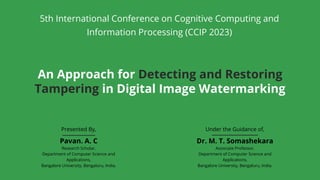 Dr. M. T. Somashekara
Associate Professor,
Department of Computer Science and
Applications,
Bangalore University, Bengaluru, India.
Under the Guidance of,
Pavan. A. C
Research Scholar,
Department of Computer Science and
Applications,
Bangalore University, Bengaluru, India.
Presented By,
An Approach for Detecting and Restoring
Tampering in Digital Image Watermarking
5th International Conference on Cognitive Computing and
Information Processing (CCIP 2023)
 