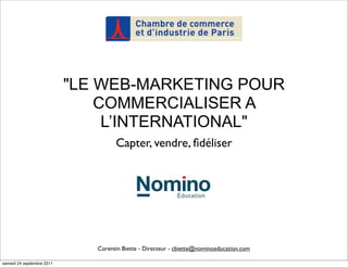 "LE WEB-MARKETING POUR
                               COMMERCIALISER A
                                L’INTERNATIONAL"
                                    Capter, vendre, ﬁdéliser




                              Corentin Biette - Directeur - cbiette@nominoeducation.com

samedi 24 septembre 2011
 