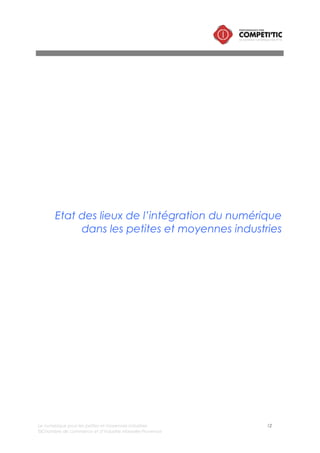 Le numérique pour les petites et moyennes industries 12
©Chambre de commerce et d’industrie Marseille-Provence
I. Au niveau européen, l’usage du numérique dans
l’industrie est hétérogène
Chaque année, le cabinet de conseil en stratégie « Booz and Company » analyse le niveau
d’intégration des nouvelles technologies dans les différentes filières industrielles en Europe. Cette étude
nommée « Industry digitalization index4 » est une référence en la matière. Elle positionne les différentes
filières au regard du niveau d’intégration des TIC en utilisant comme indicateur « l’index de
digitalisation ».
L'indice de la digitalisation des industries provient d’une collecte et d’une analyse de données
recueillies par Eurostat (l'agence statistique de l'Union européenne). Cet indice constitue un indicateur
pour évaluer le niveau d’utilisation d’infrastructures ou de solutions numériques pour les PME de plus de
10 salariés.
a. Les industries de la filière mécanique plus utilisatrices que les
filières « biens de consommation » et « manufacture »
Services financiers et assurance
Automobile
Informatique et électronique
Media & télécommunications
Mécanique
Vente et distribution
Chimie
Manufacture
Service administratifs/ Conseil en entreprise
Énergie
Transport
Produits de consommation
Hôtels et restaurants
Bâtiments travaux publics
Index de digitalisation (Booz and Co 2012)
0 604020
Indice moyen 43,9
Figure 2 – Index de digitalisation des industries en Europe (Booz&Co)
L’analyse réalisée par Booz&Co met en exergue une disparité dans le niveau d’intégration du
numérique sur les différentes filières industrielles :
• Les filières leader en terme d’usage du numérique :
o Automobile
o Equipement et Mécanique (Machinery)
o Electronique
4 BOOZ&CO : FRIEDRICH Roman, KOSTER Alex, GROENE Florian, MAEKELBURGEr Birger, Digitalization
index 2012, téléchargeable à l’adresse suivante : http://www.booz.com/media/file/BoozCo_The-2012-
Industry-Digitzation-Index.pdf
 