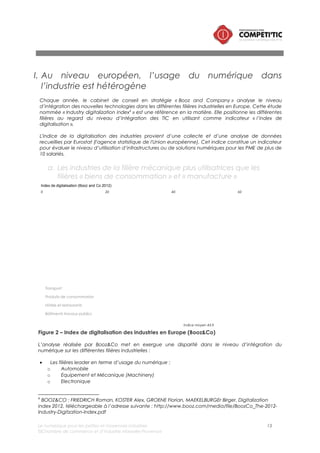 Le numérique pour les petites et moyennes industries 13
©Chambre de commerce et d’industrie Marseille-Provence
• Les filières dont l’usage du numérique est médian :
o Chimie
o Manufacture
o Energie
• Les filières peu utilisatrices du numérique :
o Logistique et transport (service à l’industrie)
o Produits de consommation/agroalimentaire
b. Des marges de manœuvres dans l’usage du numérique dans la
gestion de la relation client, de gestion des fournisseurs et de
production
L’étude de Booz and Co évalue par ailleurs, l’usage du numérique au niveau de 4 macro processus :
• Input : gestion des fournisseurs
• Processing : processus de gestion et de production des produits et services
• Output : Commercialisation et Gestion de la relation client
• Infrastructure : outils de connectivités, support à l’usage du numérique (postes de travail, serveurs,
réseaux, mobiles, etc.)
Cette analyse, présentée dans le schéma ci-dessous, met en évidence les points suivants :
• Toutes filières confondues, on constate que le % d’entreprises bien équipées en matériel/logiciel
numérique sur le macro processus « infrastructure » (postes, serveurs) est très élevé (92,6%) ; le
faible niveau de croissance (1,4%) sur ce segment montre que ce n’est pas nécessairement sur
ces aspects que les industries vont se différencier avec le numérique.
• En revanche, les trois macroprocessus « cœur de métier », output (gestion client), input (gestion
des fournisseurs) et processing (production) sont globalement peu digitalisés.
Index de digitalisation (Booz and Co 2012)
0 100500 10050
Processus de gestion des fournisseurs
et des approvisionnement
Processus de gestion et de production
Processus de
commercialisation
et de gestion
client
Processus de gestion des infrastructures
+ 4,7%
+ 7,0%
+ 13,0%
+ 1,4%
Croissance 2010-2012
Figure 3 – Niveau de digitalisation des macro processus industriels en Europe (Booz&Co)
 