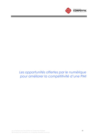 Le numérique pour les petites et moyennes industries 20
©Chambre de commerce et d’industrie Marseille-Provence
I. Les caractéristiques d’une PMI compétitive grâce au
numérique
L’ensemble des écrits, études sur le sujet du numérique pour la croissance de l’industrie permettent de
définir qu’une entreprise compétitive grâce au numérique peut se définir à partir de 4 caractéristiques :
elle est connectée, smart, performante et innovante.
Connectée
La PMI connectée avec son environnement bénéficie de tendances majeures qui impactent
directement et durablement son fonctionnement :
• Le développement de l’industrie étendue : les donneurs d’ordre intègrent dans leur réflexion
stratégique le développement des échanges d’information avec leurs sous-traitants. Ces
échanges portent essentiellement sur les processus de recherche et développement (conception,
prototypage) et sur la chaîne logistique.
• Le développement des échanges avec les administrations (déclaration fiscales, marchés publics,
déclarations sociales, etc.)
• La visibilité sur internet
• Le développement de la collaboration
Sujets sur lesquels le numérique contribue fortement
• Améliorer sa visibilité sur Internet
• Renforcer la collaboration avec les donneurs d’ordre
• Renforcer la collaboration interne
Smart
Mc Kinsey and Company souligne dans son étude « Industrie 2.0 », la nécessité de renforcer les
compétences en veille et en marketing stratégique des dirigeants de PMI., afin de pouvoir ajuster la
stratégie de l’entreprise (repositionnement, différenciation, nouveaux marchés, etc.).
Le numérique permet de réduire significativement la charge de pilotage et de veille et simplifie la prise
de décision par le dirigeant et les managers.
Sujets sur lesquels le numérique contribue fortement
• Renforcer la veille stratégique
• Simplifier le pilotage de l’entreprise
Innovante
Que l’on parle d’innovation incrémentale ou disruptive, la concurrence des industries, même de taille
modeste se joue sur le terrain de l’innovation.
L’innovation peut prendre de multiples formes. Le Manuel d’Oslo (OCDE, 2004) définit quatre types
d’innovations : de produit, de procédé, de commercialisation et organisationnelle.
• L’innovation de produit correspond à l’introduction d’un bien ou d’un service nouveau. Cette
définition inclut les améliorations sensibles des spécifications techniques, des composants et des
matières, de la convivialité ou autres caractéristiques fonctionnelles.
 