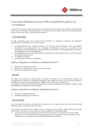 Le numérique pour les petites et moyennes industries 21
©Chambre de commerce et d’industrie Marseille-Provence
• L’innovation de procédé correspond à la mise en œuvre d’une méthode de production ou de
distribution nouvelle ou sensiblement améliorée. Cette notion implique des changements
significatifs dans les techniques, le matériel.
• L’innovation de commercialisation correspond à la mise en œuvre d’une nouvelle méthode de
commercialisation impliquant des changements significatifs de la conception ou du
conditionnement, du placement, de la promotion ou de la tarification d’un produit ou service.
• L’innovation organisationnelle correspond à la mise en œuvre d’une nouvelle méthode
organisationnelle dans les pratiques, l’organisation du lieu de travail ou les relations extérieures de
la firme.
Pointé du doigt par le Ministère du redressement productif en 2013 et repris dans la stratégie de
nombreux organismes consulaires (dont la CCI PACA), l’innovation des PMI constitue un enjeu majeur
pour la croissance.
Le numérique contribue en effet significativement sur l’ensemble du processus d’innovation :
• Sur la phase de créativité durant laquelle, les idées émergent et sont recueillies, le numérique
simplifie le recueil d’idées, de projets en provenance de l’intérieur comme de l’extérieur de
l’entreprise
• Sur la phase de design et de conception, le numérique permet aujourd’hui de réduire
significativement le temps de développement, de prototypage et de tests de nouveaux produits
qui permet en conséquence d’accélérer l’accès au marché.
Sujets sur lesquels le numérique contribue fortement
• Simplification du recueil d’idées
• Réduction des délais et du coût de conception de design et de prototypage
Performante
Il existe dans les PMI des gisements de performance important. La multiplication des démarches lean
(en France et notamment en PACA) dans les industries le prouve, les PMI gaspillent sans le savoir :
• Activités sans valeur ajouté (ressaisie de données, flux de matière non optimisé, etc.)
• Processus de production non optimisé entraînant : des ruptures de production, des rebus, des
consommations excessives de matières, etc.
Le numérique permet de repenser les processus de telle sorte que la PMI puisse réduire les coûts fixes et
variables.
Sujets sur lesquels le numérique contribue fortement
• Réduire de la charge administrative à non valeur ajoutée
• Optimiser le processus de fabrication
• Améliorer la traçabilité des matières premières, produits finis et semi finis
II. Les opportunités offertes par le numérique pour améliorer
la compétitivité d’une PMI
i. Présentation de l’approche par la chaîne de valeur industrielle
Les apports du numérique sont présentés dans ce chapitre en s’appuyant sur la chaîne de valeur
industrielle.
 