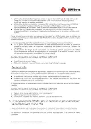 Le numérique pour les petites et moyennes industries 22
©Chambre de commerce et d’industrie Marseille-Provence
Contrairement à l’approche par technologie, cette approche par activité à l’avantage d’être orientée
sur les problématiques « métier » rencontrées dans le quotidien d’un dirigeant d’une PMI.
Afin, de faciliter la compréhension du document, la définition de la chaîne de valeur industrielle
retenue est celle de Michael Porter8 qui constitue le référentiel le plus simple, le plus connu et s’adapte
à la majorité des filières industrielles.
Achat//approvisionnement/logistique
Administration des
ventes et
commercialisation
Logistique avale
Produits finis
Direction générale
Innovation, recherche et développement
Opérations
Maintenance
Production
Fonctions supports (comptabilité, finance, ressources humaines, informatique,
communication)
Achat
approvisionnement
Logistique amont-
matières premières
Logistique transverse
Figure 7 – Chaîne de valeur industrielle
Le tableau ci-dessous décrit le périmètre des différentes fonctions d’une PMI. Le niveau d’importance
de ces fonctions peut varier selon le profil des PMI : son marché, son positionnement, ses valeurs, etc.
Fonctions de la
chaîne de valeur
Description
Direction générale /
Pilotage de
l’entreprise
La fonction « pilotage de l’entreprise » est l’instance décisionnelle de la
PMI :
• Elle décide des choix du quotidien et participe à la définition des
orientations stratégiques à court, moyen et long termes
• Elle rend compte aux actionnaires de l’activité de l’entreprise
La prise de décisions est réalisée par le dirigeant sur la base d’informations
internes (contrôle de gestion par exemple) et externes (veille
concurrentielle, technologique, réglementaire, etc.).
Fonctions supports
Les fonctions « support » regroupent les activités en soutient aux opérations
: gestion de l’informatique, comptabilité, ressources humaines, moyens
généraux, immobilier et communication.
Innovation,
recherche et
développement
La fonction «Innovation / recherche et développement » a pour objectif de
créer de nouveaux produits, de nouveaux services, de nouveaux modes
de commercialisation, ou d’améliorer les produits actuellement
commercialisés.
Cette fonction intègre l’ensemble des activités de la récolte d’idées,
jusqu’à la mise sur le marché.
8 PORTER Michael, L’avantage concurrentiel, 1986
 