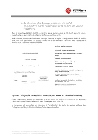 Le numérique pour les petites et moyennes industries 25
©Chambre de commerce et d’industrie Marseille-Provence
III. Panorama des opportunités numériques pour les PMI
Ce chapitre présente les opportunités offertes par l’intégration du numérique par activité / fonction de
la chaîne industrielle définie précédemment.
Chaque opportunité fait l’objet d’une description et d’une évaluation9 de la complexité de sa mise en
œuvre dans une PMI.
i. Fonction direction générale / pilotage
a. Contribution du numérique
Un dirigeant d’une entreprise doit prendre des décisions et piloter le fonctionnement de toutes les
fonctions de l’entreprise : Fermeture ou ouverture d’un nouveau centre de production, Investissement
sur une nouvelle chaîne de production, etc.
La prise de décision nécessite la maîtrise de l’information générée par l’activité de son entreprise, mais
aussi celle concernant son marché, ses concurrents, ses fournisseurs, ses partenaires. Elles nécessitent
une maîtrise d’informations de nature diverses : Ressources humaines, Finance et comptabilité,
Production, Logistique, Clients, …
Les solutions numériques permettent
• de simplifier l’accès à l’information,
• d’automatiser la production d’indicateurs et de tableaux de bords.
b. Les solutions numériques pour les PMI
Business intelligence / système d’information décisionnel
Définition
« L’informatique décisionnelle (BI pour Business Intelligence en anglais) désigne les
moyens, les outils et les méthodes qui permettent de collecter, consolider, modéliser et
restituer les données d'une entreprise en vue d'offrir une aide à la décision et de
permettre aux responsables de la stratégie d'entreprise d’avoir une vue d’ensemble de
l’activité. »
Besoins
couverts
• Piloter : visualiser, suivre l’évolution d’indicateurs dans le temps, scorecarding
• Interroger : s’affranchir de connaissances techniques, démocratiser l’accès aux
données, mettre en forme les résultats
• Analyser : explorer une problématique, simuler, comprendre
• Détecter : Prévoir, anticiper, scorer, segmenter, classer, trier, identifier des
corrélations
• Diffuser : industrialiser, augmenter son audience, diffuser le reporting
Complexité
Note globale (/5)
Impact sur
l’organisation
(/5)
Impact sur les
infrastructures
informatiques (/5)
Périmètre
fonctionnel (/5)
Complexité du
choix (/5)
3,9 4 3,5 3 5
Solutions (non
exhaustif)
• Qlickview
• SAP Business object
• Oracle
• DIg Dash
• MyABCM
9 La méthode d’évaluation de la complexité est présentée en annexe
 