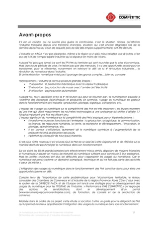 Le numérique pour les petites et moyennes industries 3
©Chambre de commerce et d’industrie Marseille-Provence
Sommaire
Introduction ..................................................................................................................................................5
I. Contexte et objectifs de l’étude ..................................................................................................6
II. Périmètre de l’étude .......................................................................................................................7
i. La définition du numérique.......................................................................................................7
ii. Les petites et moyennes industries ..........................................................................................7
III. Méthodologie..............................................................................................................................7
Le numérique, principal levier de compétitivité des PMI ....................................................................8
Etat des lieux de l’intégration du numérique dans les petites et moyennes industries ...............11
I. Au niveau européen, l’usage du numérique dans l’industrie est hétérogène..................12
a. Les industries de la filière mécanique plus utilisatrices que les filières « biens de
consommation » et « manufacture »..........................................................................................12
b. Des marges de manœuvres dans l’usage du numérique dans la gestion de la
relation client, de gestion des fournisseurs et de production ...............................................13
II. Des usages du numérique dans l’industrie française dans la moyenne européenne et
tirés par les ETI et les grands comptes................................................................................................14
III. En région Provence Alpes Côte d’Azur, un niveau d’usages du numérique dans les
PMI mitigé................................................................................................................................................16
i. Faible niveau d’équipement des PMI pour les technologies numériques à forts
enjeux stratégiques............................................................................................................................16
ii. En PACA, des niveaux d’usages du numérique disparates d’une filière industrielle à
l’autre ...................................................................................................................................................17
Les opportunités offertes par le numérique pour améliorer la compétitivité d’une PMI ............19
I. Les caractéristiques d’une PMI compétitive grâce au numérique .....................................20
Connectée..............................................................................................................................................20
Smart ........................................................................................................................................................20
Innovante ................................................................................................................................................20
Performante............................................................................................................................................21
II. Les opportunités offertes par le numérique pour améliorer la compétitivité d’une PMI.21
i. Présentation de l’approche par la chaîne de valeur industrielle...................................21
ii. Déclinaison des 4 caractéristiques de la PMI compétitive par le numérique sur la
chaîne de valeur industrielle............................................................................................................24
III. Panorama des opportunités numériques pour les PMI .....................................................25
i. Fonction direction générale / pilotage................................................................................25
a. Contribution du numérique ................................................................................................25
b. Les solutions numériques pour les PMI ..............................................................................25
ii. Fonctions supports ....................................................................................................................26
a. Contribution du numérique ................................................................................................26
b. Les solutions numériques pour les PMI ..............................................................................27
iii. Fonctions « recherche et développement » et « innovation ».........................................30
a. Contribution du numérique ................................................................................................30
b. Les solutions numériques pour les PMI ..............................................................................31
iv. Fonctions « achat / approvisionnement / logistique » ......................................................32
a. Contribution du numérique ................................................................................................32
b. Les solutions numériques pour les PMI ..............................................................................33
v. Fonction « opérations » ............................................................................................................36
a. Contribution du numérique ................................................................................................36
b. Les solutions numériques pour les PMI ..............................................................................37
vi. Fonction « Administration des ventes et commercialisation » .........................................40
a. Contribution du numérique ................................................................................................40
b. Les solutions numériques pour les PMI ..............................................................................42
vii. Synthèse des opportunités liées au numérique ..................................................................43
 