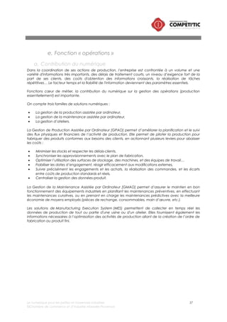 Le numérique pour les petites et moyennes industries 37
©Chambre de commerce et d’industrie Marseille-Provence
b. Les solutions numériques pour les PMI
Gestion de la production assistée par ordinateur – GPAO
Définition
Les progiciels de GPAO (Gestion de Production Assistée par Ordinateur) gèrent toutes
les activités impliquées dans la réalisation des produits depuis l’approvisionnement
des matières premières et des composants chez les Fournisseurs jusqu’à la livraison
des produits aux Clients. Les progiciels de GPAO permettent :
• De gérer les données techniques nécessaires à la production.
• De gérer les mouvements de stock et les stocks.
• De déclencher et de suivre les ordres de production.
• D’ordonnancer les ordres de production.
• De calculer les besoins en composants et en capacités.
• D’établir et de maintenir le plan de production en fonction des prévisions et des
commandes des Clients.
Besoins
couverts
• Gestion du Programme Directeur de Production (PDP) : Enregistrement et
consommation des prévisions, Enregistrement des commandes, Elaboration du
plan de production, Calcul du Disponible à Vendre.
• Gestion des données articles : Délai standard d’approvisionnement, Quantités
de lotissement, Mode d’approvisionnement, Code gestionnaire.
• Gestion des nomenclatures : Liste des composants nécessaires pour réaliser un
produit fini ou un sous-ensemble, Gestion des validités (à date ou à numéro de
série).
• Gestion des gammes : Liste ordonnancée des opérations nécessaires pour
réaliser une pièce, un produit fini ou un sous-ensemble, Poste de travail et temps
de préparation et unitaire d’exécution par opération, Gestion des validités (à
date ou à numéro de série).
• Gestion des postes de travail : Calendrier de production, Temps standard
d’attente, Temps standard de transfert
• Gestion des stocks : Gestion des mouvements de stock (entrées, sorties, transits,
etc.), Gestion des inventaires.
• Calcul des besoins en composants : Calcul des besoins, au plus tard, en
composants selon la méthode MRP, Création d’ordres planifiés (ou
prévisionnels), Contrôle de la cohérence entre les dates de besoins et dates
d’arrivée des ordres, Génération des messages d’alerte et d’exception.
• Gestion des approvisionnements : Gestion des données Fournisseurs, Génération
des programmes d’approvisionnements (prévisions) et des appels à livraison,
Gestion et suivi des ordres d’achats, Demandes d’approvisionnements,
Commandes, Relances, Réception, Contrôle après réception , Gestion des
retours.
• Calcul des besoins en capacités : Macro charges pour les articles gérés au PDP
possédant une macro gamme, Charges détaillées pour tous les articles fabriqués
possédant une gamme de production.
• Gestion de la production : Lancement et ordonnancement (amont et aval) des
ordres de production, Suivi des en-cours de production, Contrôle des flux en
entrées et sorties, Gestion des priorités.
Complexité
Note globale (/5)
Impact sur
l’organisation
(/5)
Impact sur les
infrastructures
informatiques
(/5)
Périmètre
fonctionnel (/5)
Complexité du
choix (/5)
4 4,5 2,5 4 5
Solutions (non
exhaustif)
• Cegid (intégré dans un ERP)
• PROCAD-GPAO
• Sage 100 (intégré dans un ERP)
 