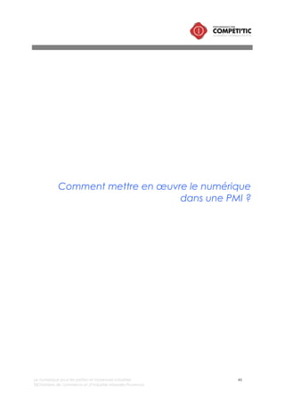 Le numérique pour les petites et moyennes industries 46
©Chambre de commerce et d’industrie Marseille-Provence
I. Comment bien gérer son projet de mise en œuvre d’une
solution numérique ?
Le succès de la mise en œuvre d’une solution numérique repose sur une méthodologie de gestion de
projet standard, avec le respect d’étapes incontournables permettant d’éviter les dérives dans le
budget et le planning.
Phase 1 : Cadrage
La phase de cadrage correspond à
l’initialisation du projet. Elle comprend les
tâches suivantes :
• L’étude d’opportunité :
o Formalisation des objectifs et
des enjeux,
o Cadrage du périmètre
(nombre d’utilisateurs,
périmètre fonctionnel),
o Cadrage budgétaire/financier
à grande maille,
o Evaluation du retour sur
investissement
• Le cadrage de la mise en œuvre :
o Identification de la stratégie
d’achat : prestations
d’assistance à maîtrise
d’ouvrage, prestations
intégration, prestations de
développement spécifique,
prestations de formation,
licences, matériels,
maintenance évolutive du
logiciels et des
développements spécifiques,
o Audit du système d’information
actuel,
o Analyse de l’organisation
existante,
o Formalisation du processus
cibles (de manière
macroscopique),
o Identification de l’équipe projet et dimensionnement de la charge de travail en interne
Phase 2 : Définition du besoin et rédaction du/des cahiers des charges
Elle comprend les tâches suivantes :
• Formalisation des attentes (des résultats concrets et mesurables attendus),
• Description des processus cibles,
• Définition des besoins fonctionnels (fonctionnalités, paramétrage attendus),
• Définition des besoins en prestations : conseil/assistance à maîtrise d’ouvrage, prestations
d’intégration (installation, paramétrage), prestations de développement spécifiques (interfaces,
fonctionnalités complémentaires, etc.), prestations de maintenance (correctives et évolutives),
formation,
Points clés
L’évaluation du retour sur investissement d’un projet numérique
L’évaluation du retour sur investissement d’un projet numérique est
essentielle puisqu’elle permet :
• de décider du lancement ou de l’abandon du projet,
• de dimensionner le budget et de le justifier économiquement.
L’analyse du retour sur investissement intègre :
• Une évaluation des coûts du projet ou affiliés au projet :
o Investissement : coûts directs du projet et coûts indirects
du projet (valorisation du temps passé par les équipes en
interne),
o Le fonctionnement : coût de maintenance matériel et
logiciel.
• Les gains attendus dans le temps :
o valorisation des gains de temps sur le processus à l’issue
de la mise en œuvre de la solution (en euros),
o Evaluation du chiffre d’affaires directement généré par
la mise en œuvre de la solution.
Le retour sur investissement correspond au temps nécessaire pour
amortir le coût du projet avec les gains générés
Conscient de la complexité que peut représenter ce travail pour
une PMI, il est recommandé, pour des projets structurants, de faire
appel à une prestation d’assistance à maîtrise d’ouvrage pour
accompagner le dirigeant de la PMI dans l’évaluation du retour sur
investissement du projet. Cette prestation est appelée Business case
IT.
 