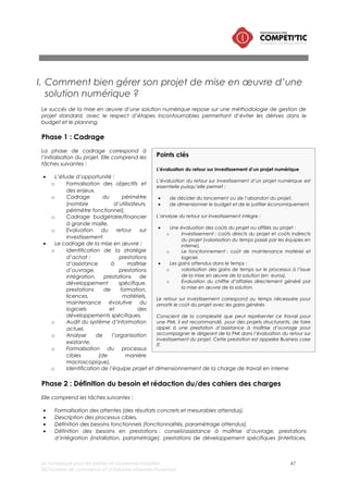 Le numérique pour les petites et moyennes industries 47
©Chambre de commerce et d’industrie Marseille-Provence
• Définition des exigences (intégration avec le système d’information, niveau de services, accès au
code, etc.),
Phase 3 : Achat
La phase d’achat intègre plusieurs étapes :
• Identification des fournisseurs potentiels,
• Consultation de 3/4 fournisseurs conformément avec la stratégie d’achat,
• Analyse des offres sur la base des critères identifiée dans la phase 2,
• Contractualisation.
Phase 4 : Prototype et qualification du pilote
Durant cette phase, le ou les prestataires réaliseront les développements et les paramétrages
nécessaires pour disposer d’un prototype de la solution.
L’équipe projet interne réalise à l’issue de la livraison du prototype, des tests pour identifier les
modifications à réaliser par le ou les prestataires.
Phase 5 : Intégration de la solution
Les prestataires procèdent à l’installation du logiciel et à l’interfaçage de la solution dans un
environnement de test (l’application n’est pas encore accessible par tous les utilisateurs).
Phase 6 : Recette
La phase de recette intègre 5 tâches :
• Description des scénarios de test correspondant aux processus cibles définis par l’équipe projet
interne,
• Test de la solution par un groupe d’utilisateurs en suivant les scénarios de test,
• Formalisation d’un rapport de test par l’équipe projet et transfert au prestataire pour qui puisse
procéder aux correctifs.
• Réalisation par le prestataire des correctifs.
• Réalisation par l’équipe projet d’une dernière phase de test. Si la solution est conforme au cahier
des charges, la vérification d’aptitude (VA) est prononcée. Cette étape conditionne le
déploiement (phase suivante).
 