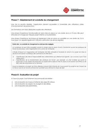 Le numérique pour les petites et moyennes industries 49
©Chambre de commerce et d’industrie Marseille-Provence
II. Pourquoi et quand faire appel à de l’expertise externe ?
La complexité d’un projet numérique implique nécessairement un besoin de compétences « système
d’information » à mobiliser. Ces compétences peuvent être présentes en interne (dans l’entreprise) ou
mobilisées à l’extérieur.
Ces compétences sont de deux types :
• Compétences de gestion de projet : Etude d’impact sur les processus et l’organisation, évaluation
du ROI, rédaction du cahier des charges, choix de la solution et du prestataire de maîtrise
d’œuvre (si nécessaire), organisation de la recette fonctionnelle, conduite du changement etc.
• Compétences techniques de maîtrise d’œuvre informatique : paramétrage, installation,
développement, etc.
L’une des premières tâches qui incombe au dirigeant d’une PMI souhaitant mettre en œuvre une
solution numérique consiste à évaluer la couverture des compétences disponibles en interne pour
assurer le pilotage et la mise en œuvre du projet, en commençant par le choix du chef de projet.
Ce choix est crucial : plus le projet impacte l’organisation de l’entreprise, plus le chef de projet doit
disposer d’un leadership suffisant pour faire accepter le changement des pratiques de travail. Il n’est
d’ailleurs pas rare de voir des dirigeants prendre ce rôle sur certains projets de progiciels de gestion
intégrés par exemple.
Cette compétence en interne, si elle est présente, doit être disponible et mobilisable. Le chef de projet
doit se dégager du temps sur l’ensemble des tâches évoqués précédemment. La charge de travail
dépend bien entendu du périmètre du projet et de sa complexité.
Dans un second temps, au regard la complexité du projet et des compétences mobilisables, le
dirigeant doit étudier la nécessité ou non de renforcer l’équipe d’une expertise externe. Cette réflexion
intervient avant la réflexion sur la solution numérique a proprement parlé. Elle doit débuter par une
évaluation du besoin en assistance à maîtrise d’ouvrage (qui aide à identifier les compétences de
maîtrise d’œuvre nécessaires et par conséquent contribue grandement au dimensionnement du
projet).
Choisir son Assistance à maîtrise d’ouvrage numérique : mode d’emploi
La qualité de l’assistance à maîtrise d’ouvrage repose essentiellement sur la qualité des profils des
intervenants. Il est possible de l’évaluer sur 3 critères :
• L’expertise « métier » : connaissance du secteur industriel et des bonnes pratiques des entreprises
de la filière de taille équivalente,
• L’expertise « Système d’information » : connaissance du marché des solutions, compétences en
matière d’achat « système d’information »,
• L’expertise « conseil » : savoir dialoguer avec un dirigeants, savoir challenger des prestataires,
disposer d’outils et de méthodes pour accompagner les projets (dans le cadrage et dans la mise
en œuvre).
•
Il est par ailleurs fortement recommandé de faire appel à une assistance à maîtrise d’ouvrage
indépendante de la maîtrise d’œuvre numérique (intégrateur, éditeur et hébergeurs) pour assurer une
objectivité des conseils.
 