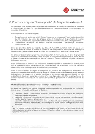 Le numérique pour les petites et moyennes industries 50
©Chambre de commerce et d’industrie Marseille-Provence
III. Faut-il privilégier une solution dédiée ou intégrée ?
Le panorama des solutions numériques dédiées aux industries met en exergue l’existence de deux types
de solutions :
• Les solutions spécialisées sur une activité/un processus/une fonction de l’entreprise,
• Des solutions intégrant plusieurs activités ou fonctions de l’entreprise : les PGI ou ERP (Entreprise
ressources planning).
Le choix d’un PGI ou d’une solutions dédiées repose en réalité sur une réflexion que doit faire le
dirigeant d’une PMI sur son système d’information dans sa globalité en amont de la mise en œuvre
d’une solution numérique dans son entreprise.
Il existe donc deux approches pour la maîtrise de l’information dans l’entreprise.
L’approche intégrée (PGI/ERP)
Cette première approche consiste à faire le choix d’un Progiciel de gestion intégré (PGI) qui permet de
réaliser la grande majorité des activités (ou des processus) de l’entreprise. Ce progiciel intègre des
modules (des logiciels intégrés dans le progiciel).
Les PGI dédiés aux PMI peuvent couvrir la quasi-totalité du système d’information.
Les solutions PGI étaient il y a une dizaine d’années peu adaptées aux petites structures, mais les
éditeurs ont depuis investi la cible des TPE/PME pour proposer des solutions qui nécessitent un effort de
paramétrage modéré. Il existe des offres de PGI « verticaux » qui sont adaptées aux besoins spécifiques
des PMI de certaines filières.
Cette approche a l’avantage de proposer un système d’information homogène et cohérent ou les
informations présentes dans un module sont accessibles dans d’autres modules sans doubles saisies, en
temps réel, permettant de fait une économie d’effort dans l’interopérabilité 11des différents logiciels
utilisés dans l’entreprise.
11 Interopérabilité : capacité des logiciels à échanger des informations entre eux.
Dans son périmètre étendu, un PGI (ERP) couvre les fonctions suivantes :
• CRM, administration des ventes
• Achats
• Approvisionnement
• Gestion des stocks
• Calcul des besoins
• Gestion de la fabrication
• Gestion de la qualité
• Expéditions
• Logistique/ Entrepôts/magasins
• Gestion de la maintenance
• Saisie d’activités
• ecommerce
• Comptabilité/finance
• Business intelligence/Informatique décisionnel
• GED
 