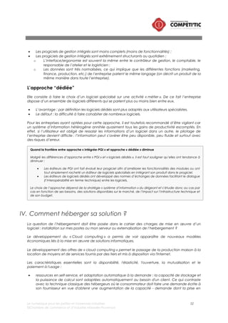 Le numérique pour les petites et moyennes industries 52
©Chambre de commerce et d’industrie Marseille-Provence
son fournisseur en vue d'obtenir une augmentation de la capacité - demande dont la prise en
compte nécessite évidemment un certain temps. En « cloud computing », la demande est
automatique et la réponse est immédiate.
• Ouverture : les services de cloud computing sont mis à disposition sur l'Internet, et utilisent des
techniques standardisées qui permettent de s'en servir aussi bien avec un ordinateur qu'un
téléphone ou une tablette.
• Mutualisation : la mutualisation permet de combiner des ressources hétérogènes (matériel, logiciel,
trafic réseau) en vue de servir plusieurs consommateurs à qui les ressources sont automatiquement
attribuées. La mutualisation améliore la scalabilité et l'élasticité et permet d'adapter
automatiquement les ressources aux variations de la demande.
• Paiement à l'usage: la quantité de service consommée dans le cloud est mesurée, à des fins de
contrôle, d'adaptation des moyens techniques et de facturation.
La très grande majorité des solutions numériques pour les PMI sont aujourd’hui accessibles en mode
Softawre As A Service (SAAS). Ce mode d’hébergement représente pour les PMI une véritable
opportunité sur 3 aspects.
Le mode SAAS permet une facturation de l’utilisation du logiciel à l’usage et par mois (équivalent
d’une certaine manière à une location), contrairement au mode hébergé qui nécessite un ticket
d’entrée plus important lié à l’achat de licences.
Les logiciels accessibles en SAAS sont hébergés par le prestataire. Ce dernier met à disposition une
infrastructure d’hébergement à l’état de l’art (en matière de sécurité et de performance). Elle peut
être mutualisée ou dédiée (un serveur réservé à une l’entreprise cliente).
Ainsi, une PMI peut disposer d’un niveau de service d’un grand compte pour un coût réduit en évitant
des investissements et des charge de maintenance portant sur :
• Les serveurs/licences serveurs
• La sécurité du système d’information : Onduleur, climatisation, contrôle d’accès, etc.
Contrairement à un mode hébergé qui suppose un investissement initial en licences qui implique de la
part de l’entreprise une certaine volonté d’utiliser de manière pérenne le logiciel, le mode SAAS permet
le cas échéant de changer de solutions sans perdre l’investissement de départ en licences.
L’investissement portant sur certaines prestations (intégration et assistance à maîtrise d’ouvrage) sera
toutefois perdu.
Le choix du mode SAAS représente une charge complémentaire dans la rédaction du cahier des
charges. En effet, de nouvelles exigences devront être décrites : niveau de disponibilité de l'application,
infrastructure informatique demandée (serveur dédié, serveur mutualisé), temps minimal pour rétablir le
service, etc.
V. Comment faire le choix entre un logiciel libre ou un
logiciel propriétaire ?
Un logiciel libre est un logiciel dont l'utilisation, l'étude, la modification et la duplication en vue de sa
diffusion sont permises, techniquement et légalement.
Les logiciels libres constituent une alternative à ceux qui ne le sont pas, qualifiés de « propriétaires » ou
de « privateurs » proposé par un édieur.
La réflexion du choix d’un logiciel libre ou propriétaire peut intervenir :
 