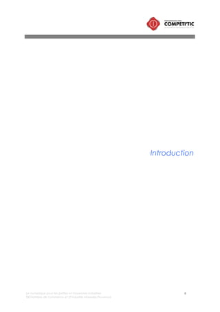 Le numérique pour les petites et moyennes industries 6
©Chambre de commerce et d’industrie Marseille-Provence
I. Contexte et objectifs de l’étude
Dans un contexte concurrentiel
exacerbé par la crise économique, la
valeur des entreprises repose plus que
jamais sur les actifs immatériels : les
hommes et l’information.
La maîtrise de l’information constitue
un élément de différenciation
stratégique. L’intégration des
technologies de l’information et de la
communication dans les entreprises
industrielles est aujourd’hui un des
leviers essentiels de cette maîtrise.
Elles contribuent notamment à :
• Réduire les coûts (de structures,
de stockage, de livraison, etc.)
• Réduire les délais de livraison
• Valoriser l’offre
• Innover
• Améliorer la traçabilité des
informations
• Trouver de nouveaux clients
• Etc.
Leur importance ne cesse de croître :
• les réseaux sociaux cassent les
silos, renversent l’organisation
hiérarchique verticale.
• L’usage des outils numériques
personnels, associés au cloud,
font de la mobilité et du temps
réel une tendance majeure.
• Le big data promet de faire
parler toutes les données,
structurées ou non, et offre de
nouvelles perspectives au marketing.
• Les outils de conception et de prototypage comme l’impression 3D accélèrent le processus de
recherche et développement,
C’est une véritable transformation que doit engager la PMI pour intégrer le numérique qui
s’accompagne d’une transformation de culture : partage, échange, collaboration, transparence,
rationalisation des méthodes de gestion, etc.
Ce document vise à répondre à 5 questions :
• Quel est l’impact du numérique sur la compétitivité des petites et moyennes industries ?
• Quel est l’état des lieux de l’intégration du numérique dans les petites et moyennes industries ?
• Quelles sont les caractéristiques de la PMI numérique ?
• Quelles sont les solutions numériques qui permettent de répondre aux enjeux des PMI ?
• Comment intégrer le numérique ?
 