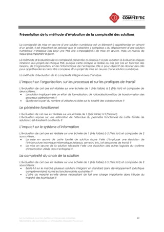 Le numérique pour les petites et moyennes industries 63
©Chambre de commerce et d’industrie Marseille-Provence
Présentation des résultats de l’analyse de la complexité des solutions
numériques pour les PMI
Au regard de la grille d’analyse décrite précédemment, les différentes solutions numériques présentées
dans l’étude ont été positionnées sur une échelle de complexité (cf schéma ci-dessous). A noter
toutefois que cette analyse est réalisée de manière macro et empirique. Il est probable en fonction du
besoin de l’entreprise et de son système d’information existant qu’un projet considéré comme simple
puisse se révéler complexe.
1 2 3 4 5
Business
intelligence
Plateforme de veille
stratégique et
concurrentielle Logiciel de gestion
comptable et
financière
Logiciel de gestion
des ressources
humaines
Communication
interne / intranet /
RSE / GED
Communication
externe (site web et
réseaux sociaux)
PLM CAO
Gestion de
projet
Gestion de la
relation
fournisseur
Transport
management
system
Warehouse
management
system
Planification
avancée
EDI
RFID/NFCCode Barre
GPAOGMAO
MES
CRM PGI/ERP
Échelledecomplexité
B ACD
Gestion de parc
informatique,
sécurité
informatique et
sauvegarde
Plateforme
ecommerce
Utilisation des
plateformes
d’open
innovation
Figure 11 : Echelle de complexité dans la mise en œuvre des solutions numériques dédiées
aux PMI (CCI Marseille-Provence)
 