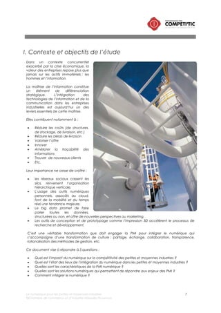 Le numérique pour les petites et moyennes industries 7
©Chambre de commerce et d’industrie Marseille-Provence
II. Périmètre de l’étude
i. La définition du numérique
Le numérique couvre les trois dimensions suivantes :
• Le matériel informatique/les infrastructures : serveurs, postes de travail, terminaux mobiles,
téléphonie, moyens d’impression ou de numérisation, etc.
• Les applications : logiciels, progiciels ;
• L’usage de ces contenus dans les processus de l’industrie: piloter l’activité, concevoir un produit,
vendre, produire, s’approvisionner, etc.
ii. Les petites et moyennes industries
La taille des PMI prise en compte dans cette étude correspond aux établissements industriels dont les
effectifs sont compris entre 2 et 250 salariés, conformément à la définition européenne.
Le périmètre de l’étude couvre l’ensemble des filières industrielles :
• Industries extractives,
• Industries manufacturières dont : agroalimentaire, textile, bois/papier, raffinage, chimie,
pharmacie, plasturgie, métallurgie, électronique, fabrication de machine et de transports, etc.
III. Méthodologie
Le contenu de ce document a été réalisé à partir de l’analyse de différentes sources d’information
• D’un recueil et d’une synthèse documentaire,
• D’une analyse de données,
• Des remontées d’information « terrain » issues des actions d’accompagnement réalisées dans le
cadre de Competitic par les Chambres de commerce et d’industrie de la région PACA.
Les sources utilisées sont répertoriées en annexe du présent document.
 